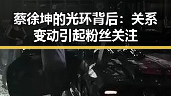 蔡徐坤的光环背后：关系变动引起粉丝关注