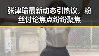 张津瑜最新动态引热议,粉丝讨论焦点纷纷聚焦